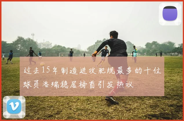 过去15年制造进攻犯规最多的十位球员洛瑞稳居榜首引发热议