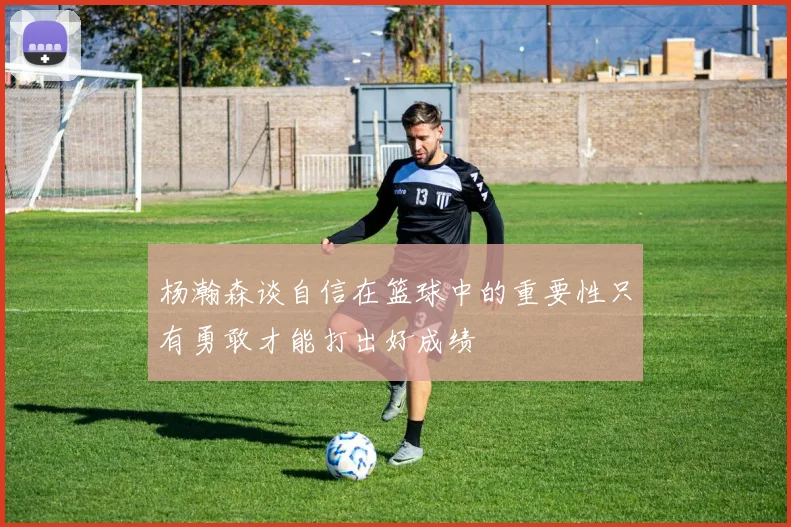 杨瀚森谈自信在篮球中的重要性只有勇敢才能打出好成绩