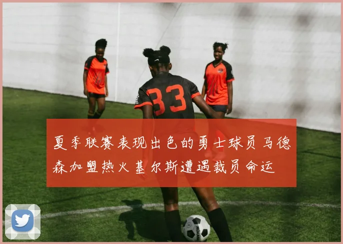 夏季联赛表现出色的勇士球员马德森加盟热火基尔斯遭遇裁员命运