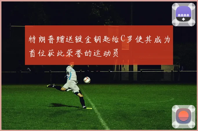 特朗普赠送镀金钥匙给C罗使其成为首位获此荣誉的运动员