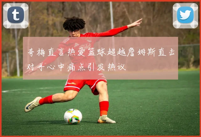 夸梅直言热爱篮球超越詹姆斯直击对手心中痛点引发热议