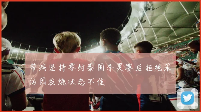 带病坚持零封泰国李昊赛后拒绝采访因发烧状态不佳