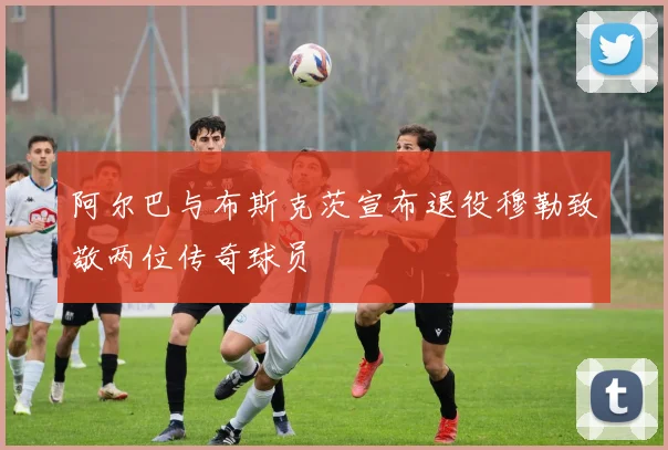 阿尔巴与布斯克茨宣布退役穆勒致敬两位传奇球员