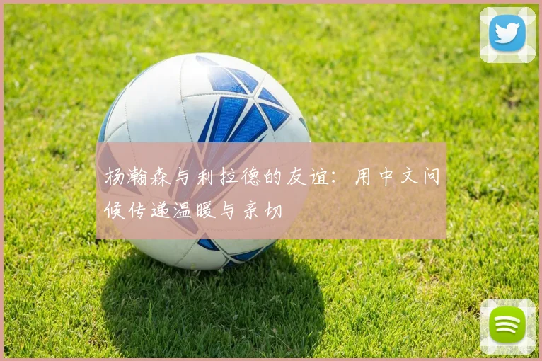 杨瀚森与利拉德的友谊：用中文问候传递温暖与亲切