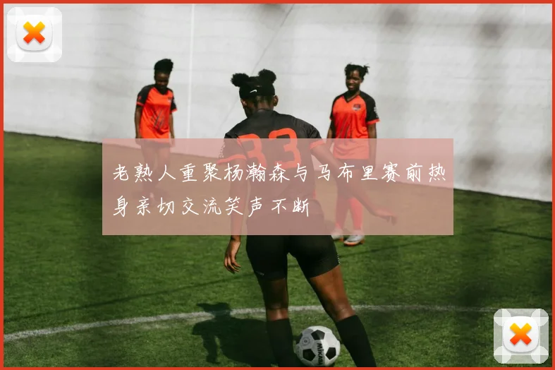 老熟人重聚杨瀚森与马布里赛前热身亲切交流笑声不断