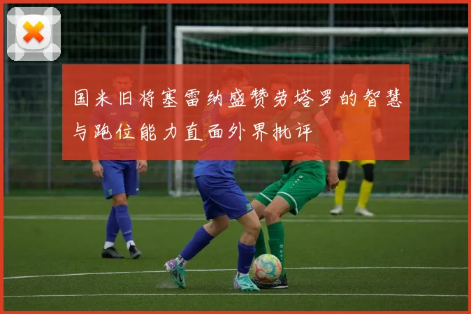 国米旧将塞雷纳盛赞劳塔罗的智慧与跑位能力直面外界批评