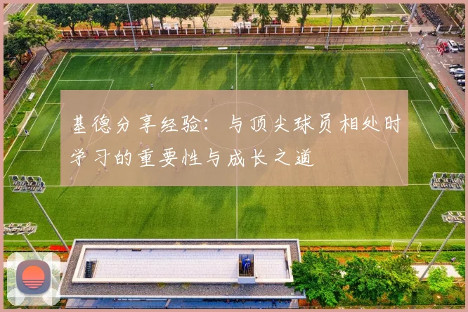 基德分享经验：与顶尖球员相处时学习的重要性与成长之道