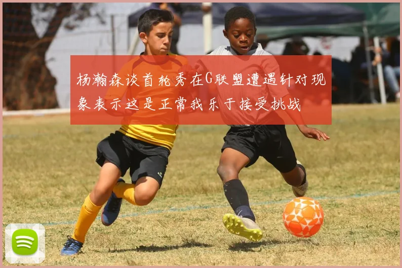 杨瀚森谈首轮秀在G联盟遭遇针对现象表示这是正常我乐于接受挑战