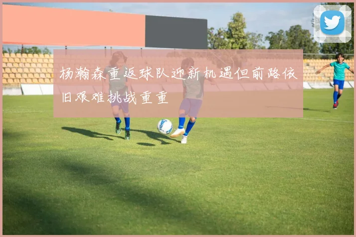 杨瀚森重返球队迎新机遇但前路依旧艰难挑战重重
