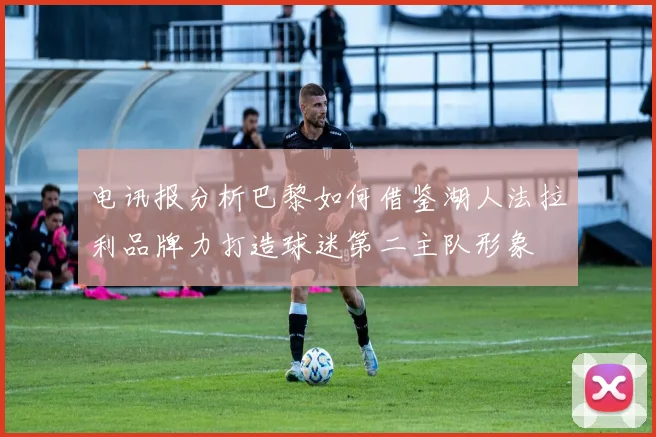 电讯报分析巴黎如何借鉴湖人法拉利品牌力打造球迷第二主队形象