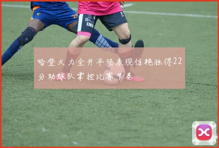 哈登火力全开半场表现惊艳独得22分助球队掌控比赛节奏