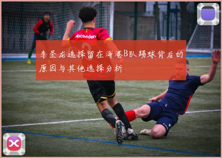 李圣龙选择留在海港B队踢球背后的原因与其他选择分析