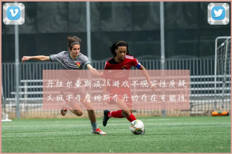 丹纽尔豪斯谈2K游戏不现实性质疑文班字母詹姆斯乔丹的存在可能性