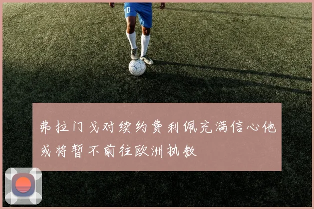 弗拉门戈对续约费利佩充满信心他或将暂不前往欧洲执教