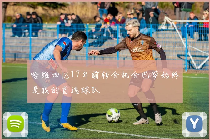 哈维回忆17年前转会机会巴萨始终是我的首选球队