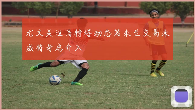 尤文关注马特塔动态若米兰交易未成将考虑介入