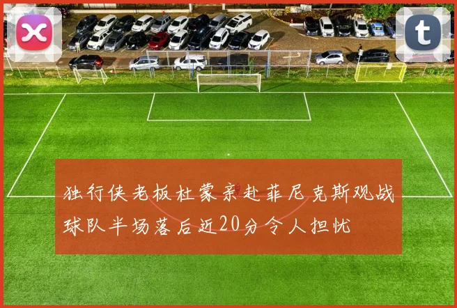独行侠老板杜蒙亲赴菲尼克斯观战球队半场落后近20分令人担忧