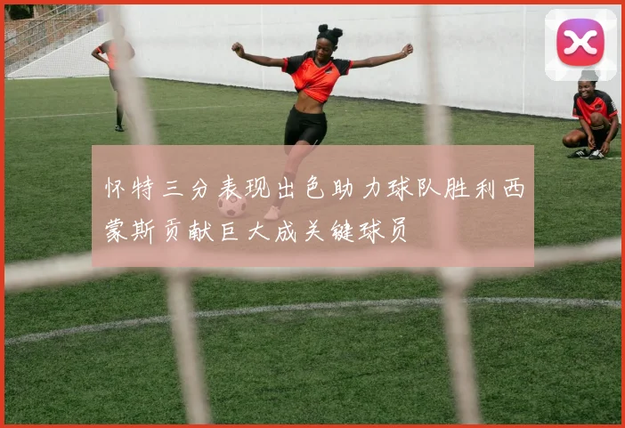 怀特三分表现出色助力球队胜利西蒙斯贡献巨大成关键球员