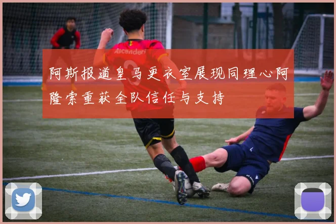 阿斯报道皇马更衣室展现同理心阿隆索重获全队信任与支持