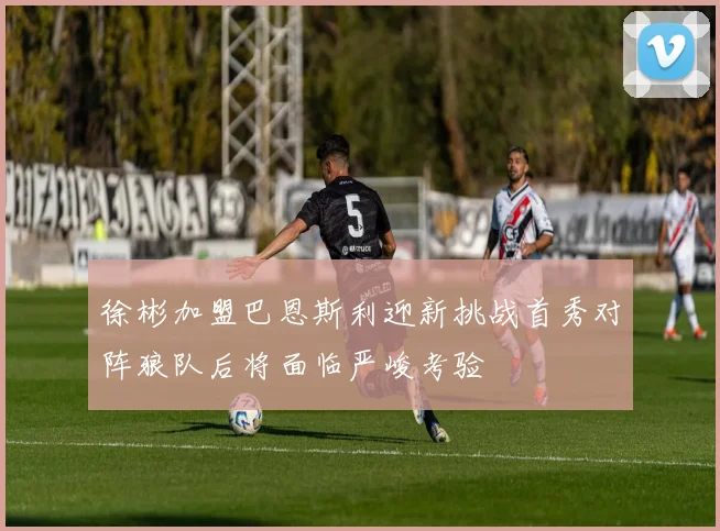 徐彬加盟巴恩斯利迎新挑战首秀对阵狼队后将面临严峻考验