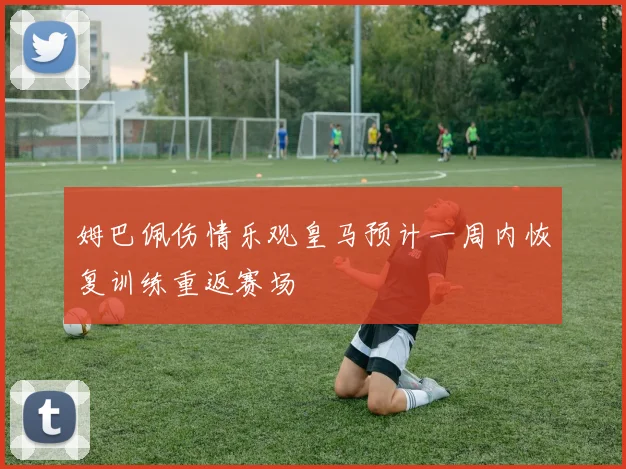 姆巴佩伤情乐观皇马预计一周内恢复训练重返赛场