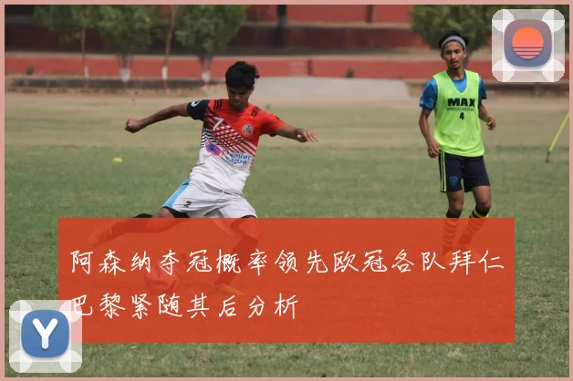 阿森纳夺冠概率领先欧冠各队拜仁巴黎紧随其后分析