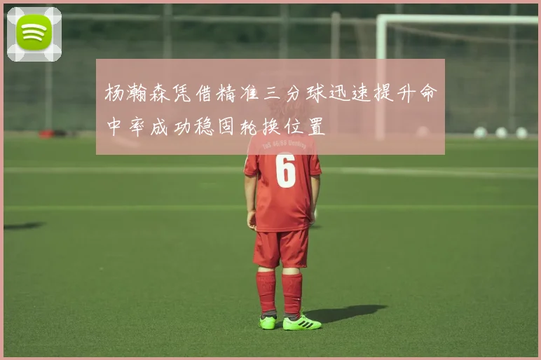 杨瀚森凭借精准三分球迅速提升命中率成功稳固轮换位置