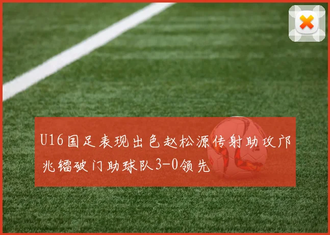 U16国足表现出色赵松源传射助攻邝兆镭破门助球队3-0领先
